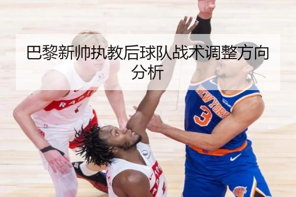 巴黎新帅执教后球队战术调整方向分析