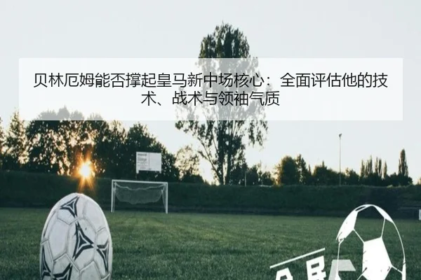 贝林厄姆能否撑起皇马新中场核心：全面评估他的技术、战术与领袖气质
