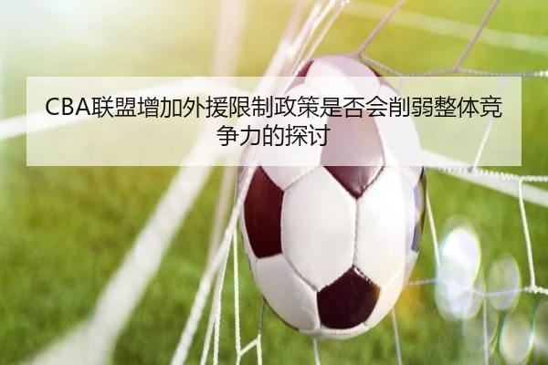 CBA联盟增加外援限制政策是否会削弱整体竞争力的探讨