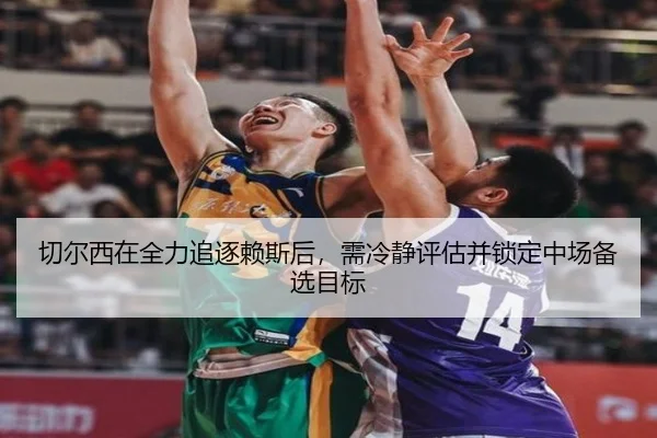 切尔西在全力追逐赖斯后，需冷静评估并锁定中场备选目标