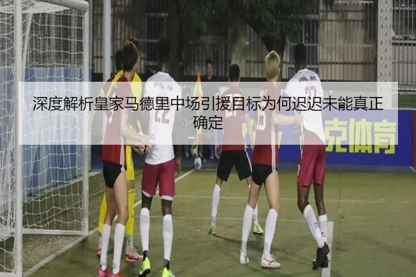 深度解析皇家马德里中场引援目标为何迟迟未能真正确定