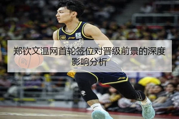 郑钦文温网首轮签位对晋级前景的深度影响分析